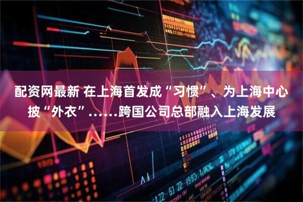 配资网最新 在上海首发成“习惯”、为上海中心披“外衣”……跨国公司总部融入上海发展