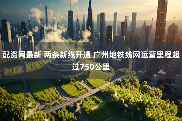配资网最新 两条新线开通 广州地铁线网运营里程超过750公里