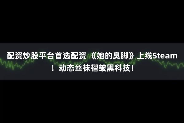 配资炒股平台首选配资 《她的臭脚》上线Steam！动态丝袜褶皱黑科技！