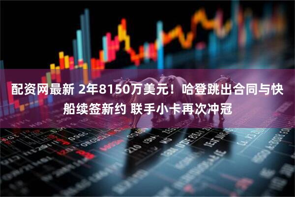 配资网最新 2年8150万美元！哈登跳出合同与快船续签新约 联手小卡再次冲冠