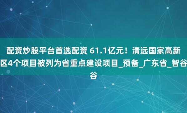配资炒股平台首选配资 61.1亿元！清远国家高新区4个项目被列为省重点建设项目_预备_广东省_智谷
