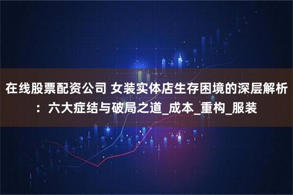 在线股票配资公司 女装实体店生存困境的深层解析：六大症结与破局之道_成本_重构_服装