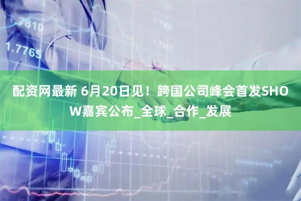 配资网最新 6月20日见！跨国公司峰会首发SHOW嘉宾公布_全球_合作_发展