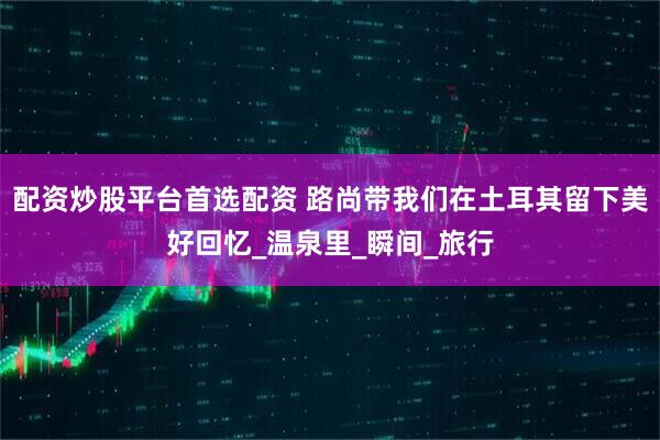 配资炒股平台首选配资 路尚带我们在土耳其留下美好回忆_温泉里_瞬间_旅行