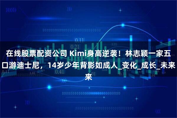 在线股票配资公司 Kimi身高逆袭！林志颖一家五口游迪士尼，14岁少年背影如成人_变化_成长_未来