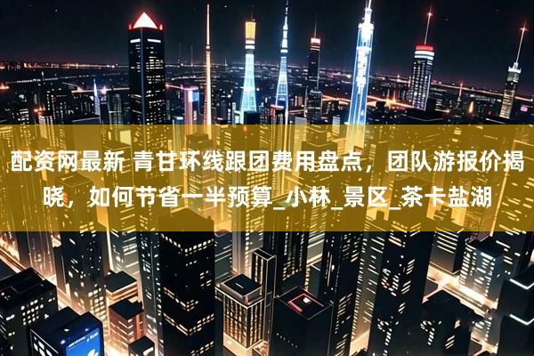 配资网最新 青甘环线跟团费用盘点，团队游报价揭晓，如何节省一半预算_小林_景区_茶卡盐湖