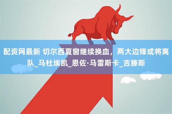 配资网最新 切尔西夏窗继续换血，两大边锋或将离队_马杜埃凯_恩佐·马雷斯卡_吉滕斯
