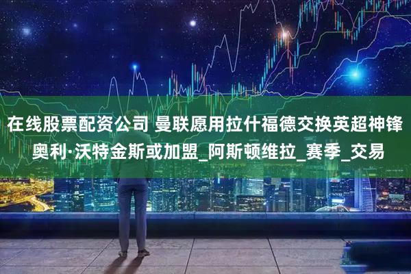 在线股票配资公司 曼联愿用拉什福德交换英超神锋 奥利·沃特金斯或加盟_阿斯顿维拉_赛季_交易