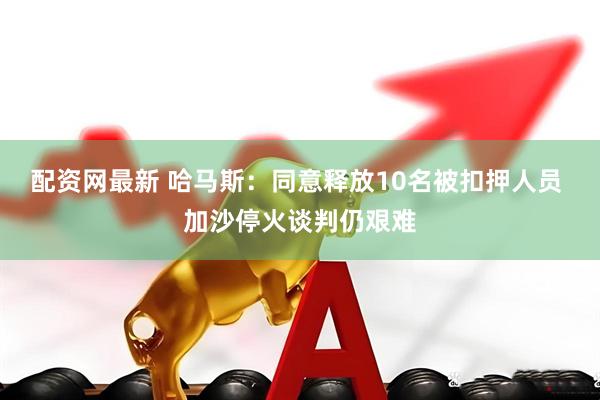 配资网最新 哈马斯：同意释放10名被扣押人员 加沙停火谈判仍艰难