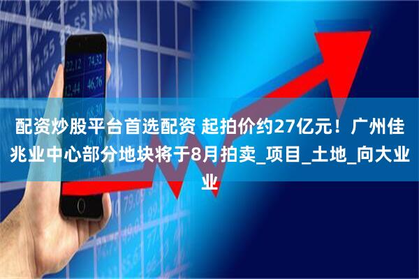 配资炒股平台首选配资 起拍价约27亿元！广州佳兆业中心部分地块将于8月拍卖_项目_土地_向大业