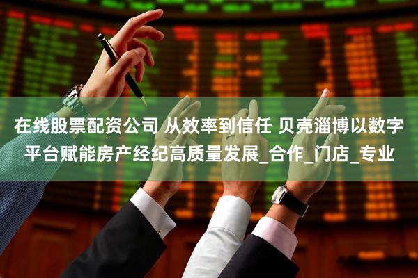 在线股票配资公司 从效率到信任 贝壳淄博以数字平台赋能房产经纪高质量发展_合作_门店_专业