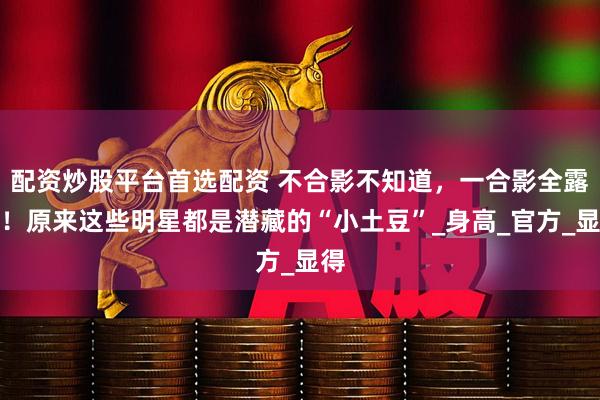 配资炒股平台首选配资 不合影不知道，一合影全露馅！原来这些明星都是潜藏的“小土豆”_身高_官方_显得
