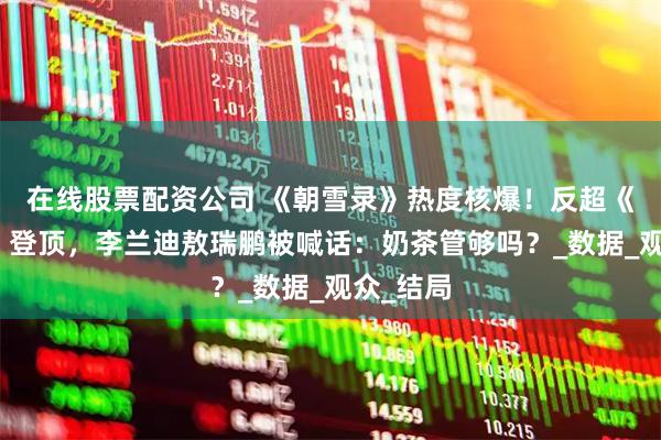 在线股票配资公司 《朝雪录》热度核爆！反超《莲花楼》登顶，李兰迪敖瑞鹏被喊话：奶茶管够吗？_数据_观众_结局