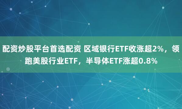 配资炒股平台首选配资 区域银行ETF收涨超2%，领跑美股行业ETF，半导体ETF涨超0.8%