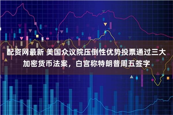 配资网最新 美国众议院压倒性优势投票通过三大加密货币法案，白宫称特朗普周五签字