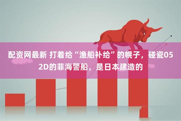 配资网最新 打着给“渔船补给”的幌子，碰瓷052D的菲海警船，是日本建造的