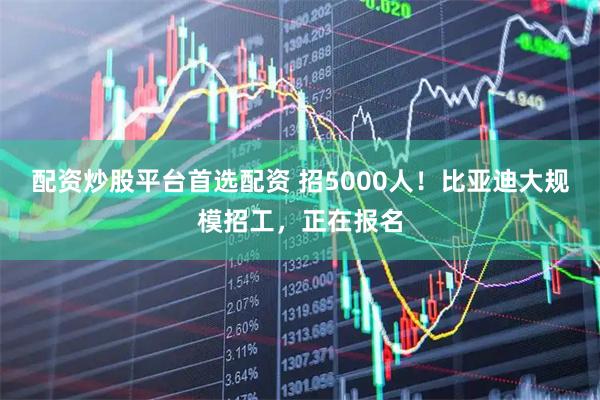 配资炒股平台首选配资 招5000人！比亚迪大规模招工，正在报名