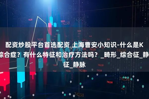 配资炒股平台首选配资 上海曹安小知识-什么是KT综合症？有什么特征和治疗方法吗？_畸形_综合征_静脉