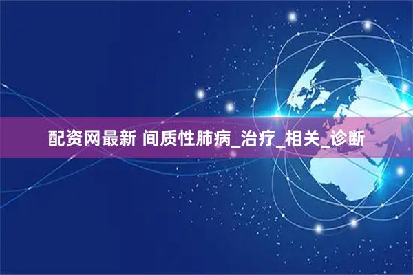 配资网最新 间质性肺病_治疗_相关_诊断