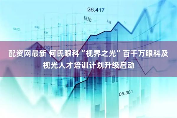 配资网最新 何氏眼科“视界之光”百千万眼科及视光人才培训计划升级启动