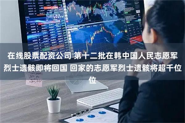 在线股票配资公司 第十二批在韩中国人民志愿军烈士遗骸即将回国 回家的志愿军烈士遗骸将超千位