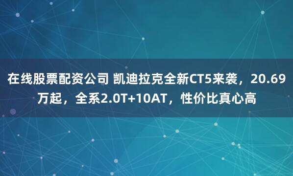 在线股票配资公司 凯迪拉克全新CT5来袭，20.69万起，全系2.0T+10AT，性价比真心高