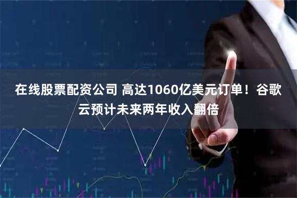 在线股票配资公司 高达1060亿美元订单！谷歌云预计未来两年收入翻倍