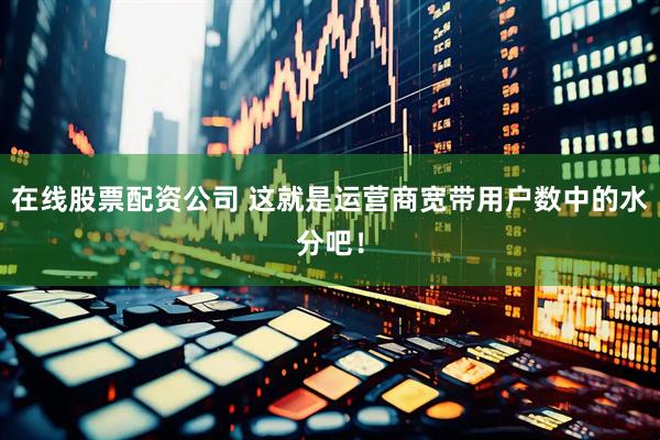 在线股票配资公司 这就是运营商宽带用户数中的水分吧！