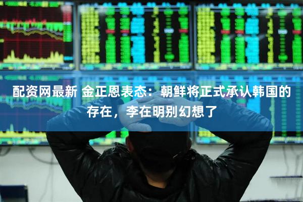 配资网最新 金正恩表态：朝鲜将正式承认韩国的存在，李在明别幻想了