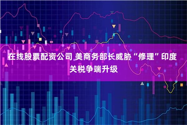 在线股票配资公司 美商务部长威胁“修理”印度 关税争端升级