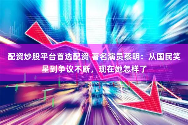配资炒股平台首选配资 著名演员蔡明：从国民笑星到争议不断，现在她怎样了