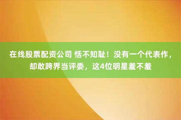 在线股票配资公司 恬不知耻！没有一个代表作，却敢跨界当评委，这4位明星羞不羞