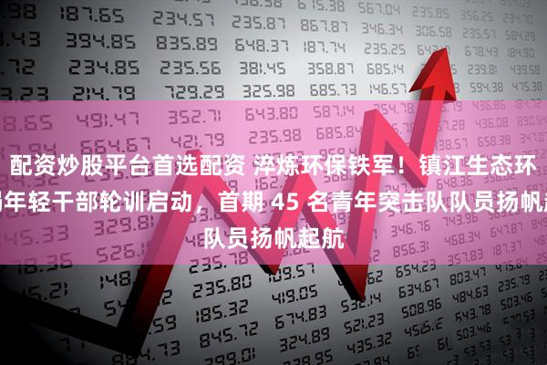 配资炒股平台首选配资 淬炼环保铁军！镇江生态环境局年轻干部轮训启动，首期 45 名青年突击队队员扬帆起航