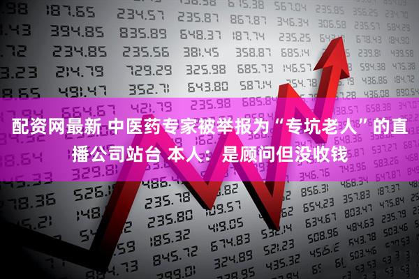 配资网最新 中医药专家被举报为“专坑老人”的直播公司站台 本人：是顾问但没收钱