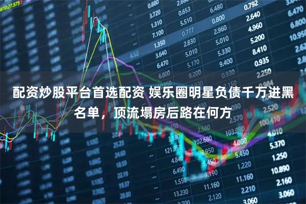 配资炒股平台首选配资 娱乐圈明星负债千万进黑名单,顶流塌房后路在何方