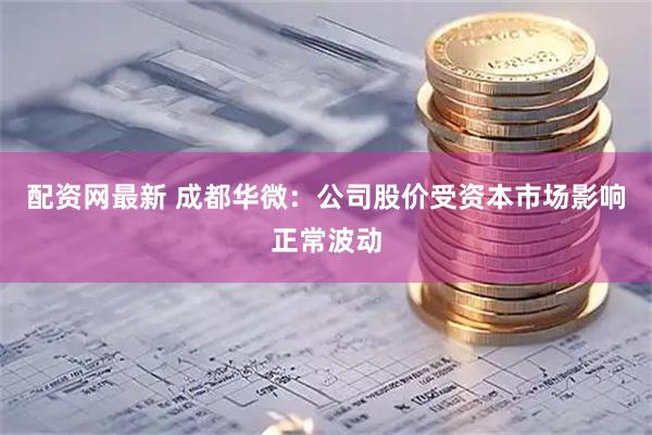 配资网最新 成都华微：公司股价受资本市场影响正常波动