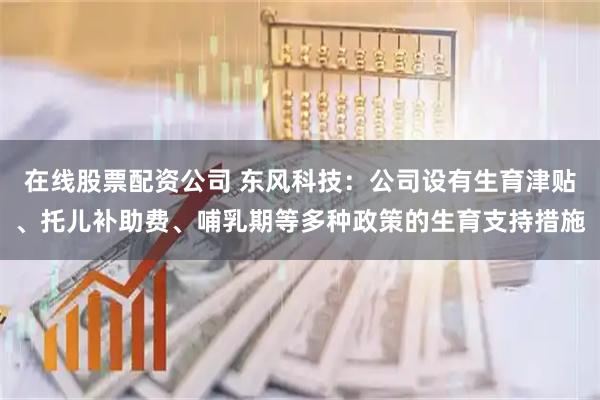 在线股票配资公司 东风科技：公司设有生育津贴、托儿补助费、哺乳期等多种政策的生育支持措施
